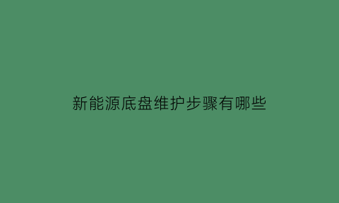 新能源底盘维护步骤有哪些(新能源汽车底盘维护与保养)