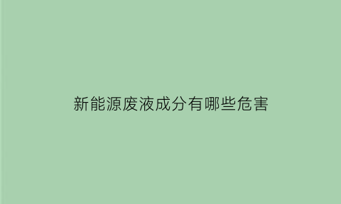 新能源废液成分有哪些危害(新能源废液成分有哪些危害和危害)