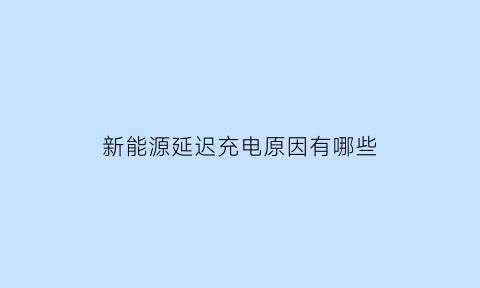 新能源延迟充电原因有哪些(新能源延迟充电原因有哪些呢)