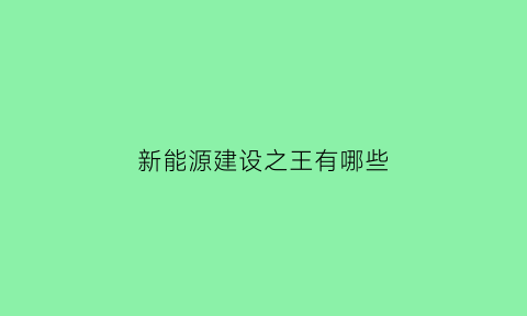 新能源建设之王有哪些(新能源产业建设)