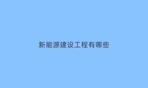 新能源建设工程有哪些(新能源建设工程有哪些内容)