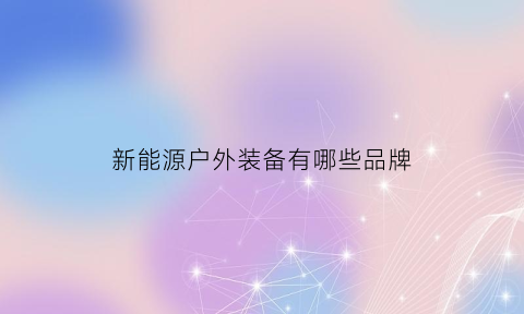 新能源户外装备有哪些品牌(新能源户外装备有哪些品牌好)