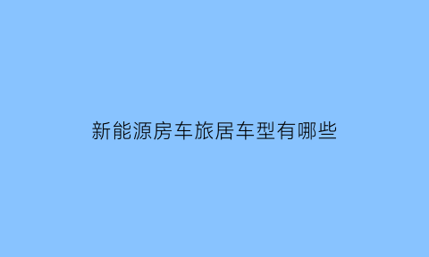 新能源房车旅居车型有哪些(新能源房车旅居车型有哪些型号)