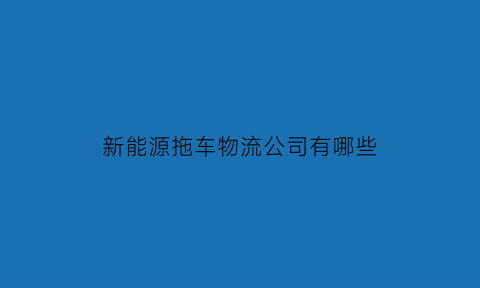 新能源拖车物流公司有哪些(新能源拖车物流公司有哪些品牌)