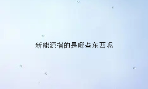 新能源指的是哪些东西呢(新能源指的什么能源)