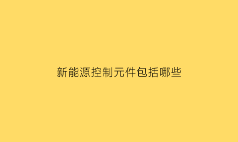 新能源控制元件包括哪些(新能源控制模块)