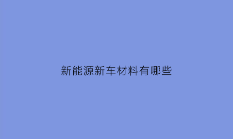 新能源新车材料有哪些(新能源新车材料有哪些种类)