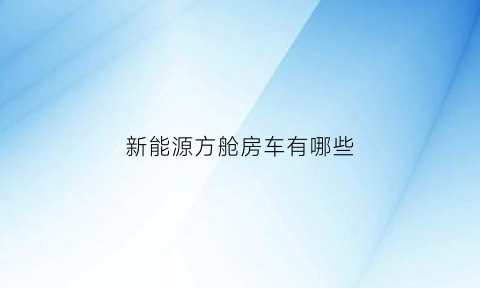 新能源方舱房车有哪些(新能源车房车报价)