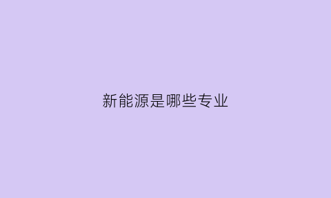 新能源是哪些专业(新能源专业包括)