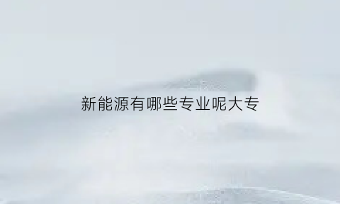 新能源有哪些专业呢大专(新能源专业有专科吗)