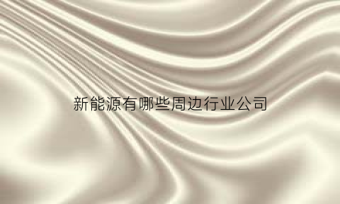 新能源有哪些周边行业公司(新能源周边配套)