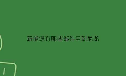 新能源有哪些部件用到尼龙(新能源有哪些部件用到尼龙材料上)