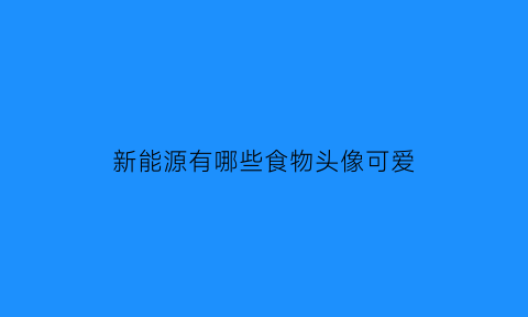 新能源有哪些食物头像可爱(新能源食品是什么意思)