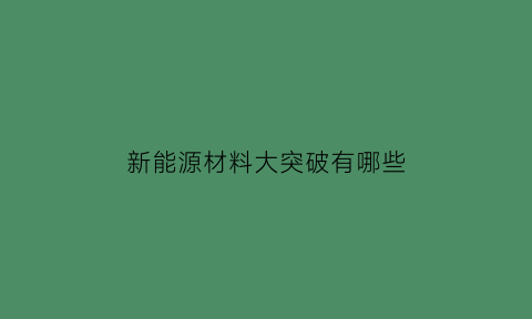 新能源材料大突破有哪些(新能源材料研发处于领先地位的股票)