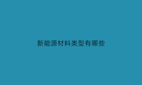 新能源材料类型有哪些(新能源材料的概念主要特点新能源材料有哪些)