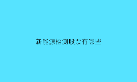 新能源检测股票有哪些(新能源检测是什么专业)