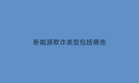 新能源欺诈类型包括哪些(新能源欺诈类型包括哪些方面)