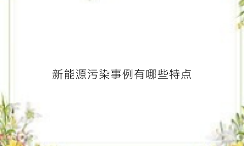 新能源污染事例有哪些特点(新能源污染事例有哪些特点呢)