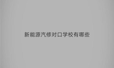 新能源汽修对口学校有哪些(新能源专业汽车维修技校排名)