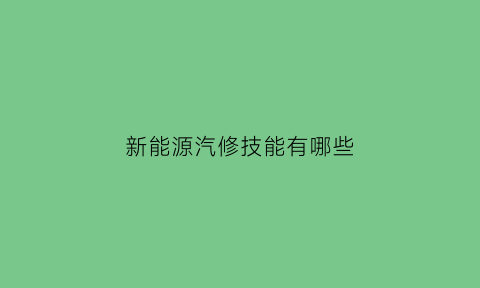 新能源汽修技能有哪些(新能源汽修技能有哪些专业)