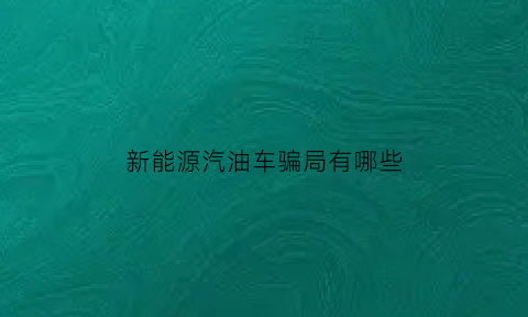 新能源汽油车骗局有哪些(新能源汽油是真的吗)