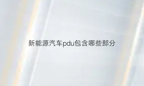 新能源汽车pdu包含哪些部分(新能源汽车pdi的分类与具体内容)