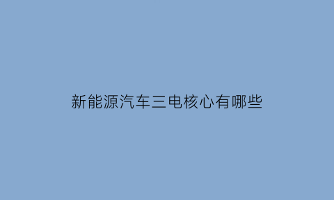 新能源汽车三电核心有哪些(新能源汽车的三电技术是哪三电)