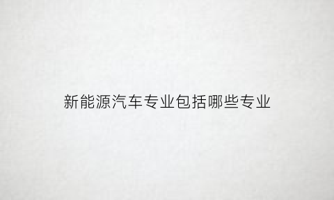 新能源汽车专业包括哪些专业(新能源汽车专业学的是什么)