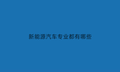 新能源汽车专业都有哪些(新能源汽车专业都有哪些学校)