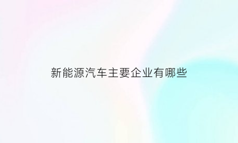 新能源汽车主要企业有哪些(新能源汽车主要企业有哪些股票)