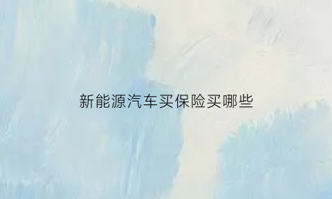 新能源汽车买保险买哪些(购买新能源汽车保险注意哪些坑)