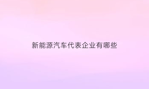 新能源汽车代表企业有哪些(新能源汽车生产企业)