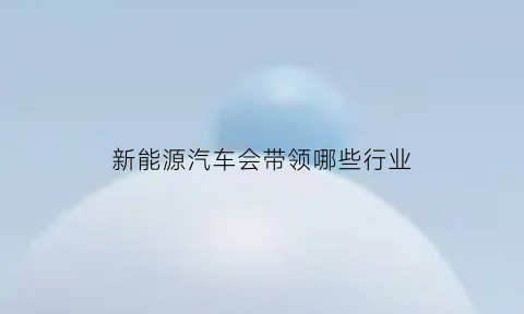 新能源汽车会带领哪些行业(新能源车未来带动哪些配件)