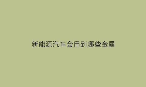 新能源汽车会用到哪些金属(新能源汽车用到的材料)