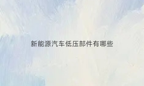 新能源汽车低压部件有哪些(新能源汽车低压系统的基本组成)