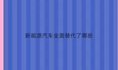 新能源汽车全面替代了哪些(新能源汽车全面替代了哪些汽车)