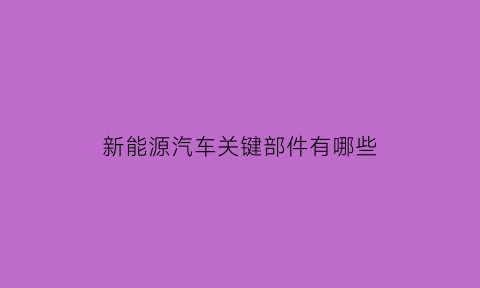 新能源汽车关键部件有哪些(新能源汽车关键部件有哪些图片)