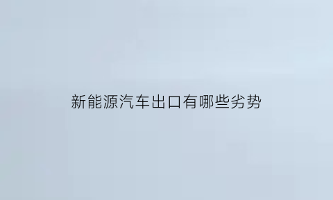 新能源汽车出口有哪些劣势(我国新能源汽车出口面临的贸易壁垒)