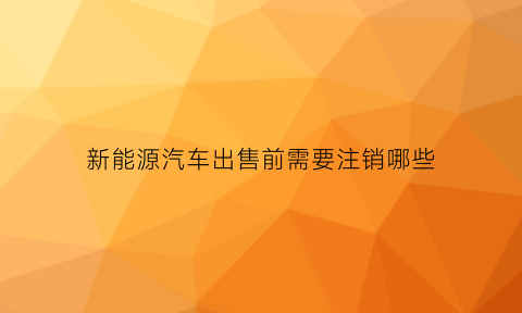 新能源汽车出售前需要注销哪些(新能源汽车出售前需要注销哪些东西)