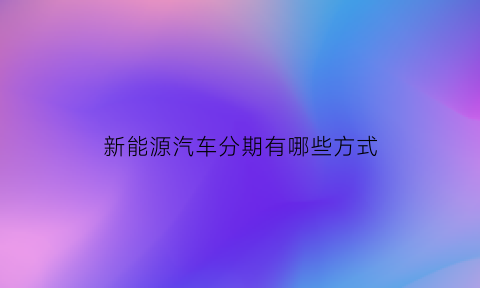 新能源汽车分期有哪些方式(新能源汽车分期付款有利息吗)