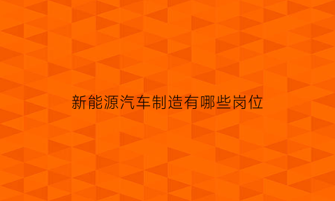 新能源汽车制造有哪些岗位(新能源汽车行业有哪些岗位)