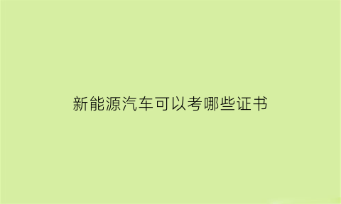 新能源汽车可以考哪些证书(新能源汽车可以考哪些证书呢)