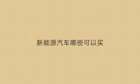 新能源汽车哪些可以买(新能源汽车买啥)