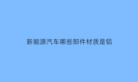 新能源汽车哪些部件材质是铝(新能源汽车铝车身)