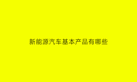 新能源汽车基本产品有哪些(新能源汽车主要有哪些)