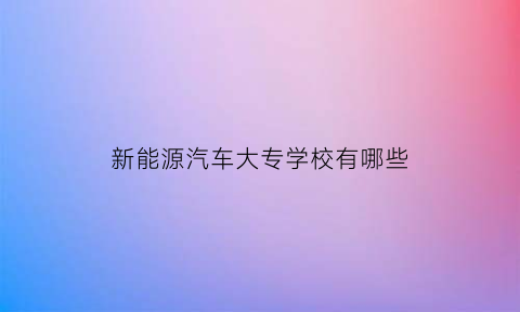 新能源汽车大专学校有哪些(新能源汽车大专学校有哪些专业)