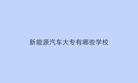 新能源汽车大专有哪些学校(新能源汽车大专有哪些学校好)