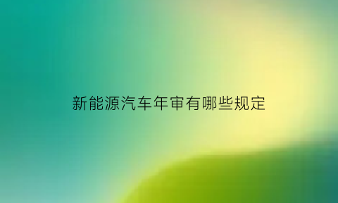 新能源汽车年审有哪些规定(新能源汽车年检新规2021年新规定)