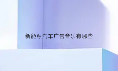 新能源汽车广告音乐有哪些(新能源汽车广告音乐有哪些)