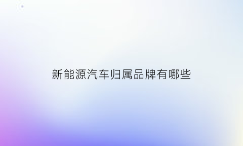 新能源汽车归属品牌有哪些(新能源汽车属于什么行业类别)